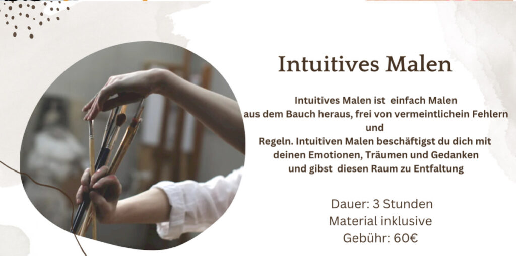 Intuitives Malen 
Intuitives Malen ist einfach Malen aus dem Bauch heraus, frei von vermeintlichein Fehlern und Regeln. Intuitiven Malen beschäftigst du dich mit deinen Emotionen, Träumen und Gedanken und gibst diesen Raum zu Entfaltung 
Dauer: 3 Stunden Material inklusive Gebühr: 60€ 