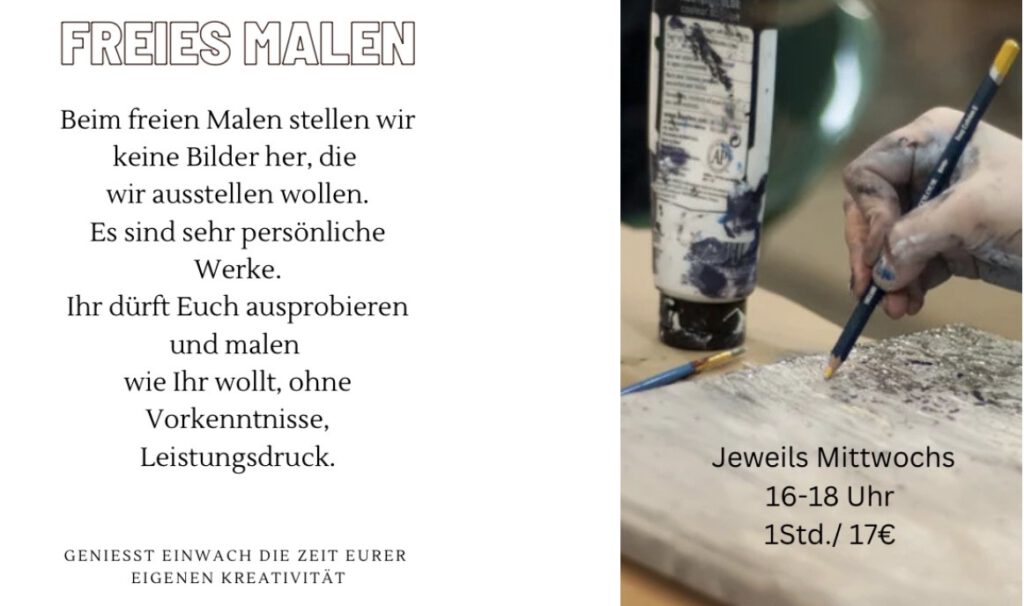 Beim freien Malen stellen wir keine Bilder her, die wir ausstellen wollen. Es sind sehr persönliche Werke. Ihr dürft Euch ausprobieren und malen wie Ihr wollt, ohne Vorkenntnisse, Leistungsdruck. 
GENIESST EINWACH DIE ZEIT EURER EIGENEN KREATIVITÄT 
Jeweils Mittwochs 16-18 Uhr 1Std./ 17€ 