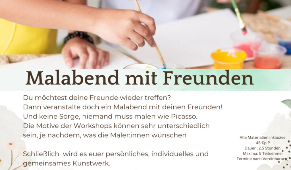 
Malabend mit Freunden 
Du möchtest deine Freunde wieder treffen? Dann veranstalte doch ein Malabend mit deinen Freunden! Und keine Sorge, niemand muss malen wie Picasso. Die Motive der Workshops können sehr unterschiedlich sein, je nachdem, was die Maler:innen wünschen 
Schließlich wird es euer persönliches, individuelles und gemeinsames Kunstwerk. 
Alle Materialien inklusive 45 €p.P • • Dauer : 2,5 Stunden • Maxima: 5 Teilnehmer • Termine nach Vereinbarung 